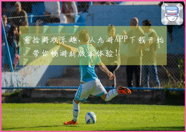 重拾游戏乐趣，从九游APP下载开始，带你畅游新版本体验！