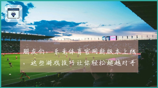 朋友们，乐竞体育官网新版本上线，这些游戏技巧让你轻松超越对手！