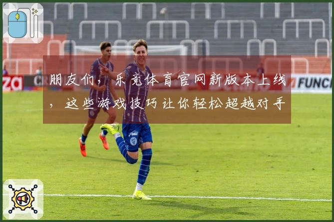 朋友们，乐竞体育官网新版本上线，这些游戏技巧让你轻松超越对手！